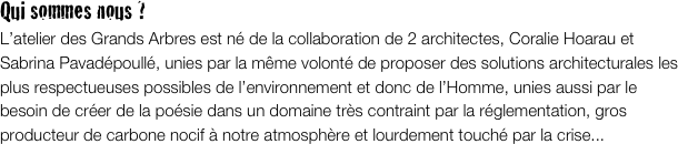 Qui sommes nous ? 
L’atelier des Grands Arbres est né de la collaboration de 2 architectes, Coralie Hoarau et Sabrina Pavadépoullé, unies par la même volonté de proposer des solutions architecturales les plus respectueuses possibles de l’environnement et donc de l’Homme, unies aussi par le besoin de créer de la poésie dans un domaine très contraint par la réglementation, gros producteur de carbone nocif à notre atmosphère et lourdement touché par la crise...

