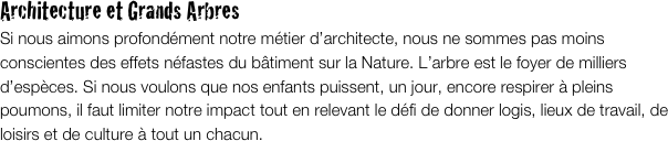 Architecture et Grands Arbres
Si nous aimons profondément notre métier d’architecte, nous ne sommes pas moins conscientes des effets néfastes du bâtiment sur la Nature. L’arbre est le foyer de milliers d’espèces. Si nous voulons que nos enfants puissent, un jour, encore respirer à pleins poumons, il faut limiter notre impact tout en relevant le défi de donner logis, lieux de travail, de loisirs et de culture à tout un chacun. 