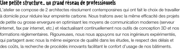 Une petite structure... un grand réseau de professionnels
L’atelier se compose de 2 architectes résolument contemporaines qui ont fait le choix de travailler à domicile pour réduire leur empreinte carbone. Nous traitons avec la même efficacité des projets de petite ou grosse envergure en optimisant les moyens de communication modernes (serveur internet, fax par internet, etc.) et réactualisant continuellement nos outils de conception 3D et nos formations réglementaires. Rigoureuses, nous nous appuyons sur nos ingénieurs expérimentés, qui partagent avec nous la même exigence de qualité dans les études, le respect des délais et des coûts, la recherche de procédés innovants facilitant le confort d’usage de nos bâtiments. 