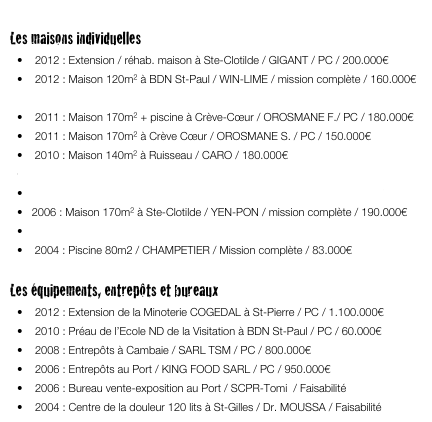 
Les maisons individuelles
•	2012 : Extension / réhab. maison à Ste-Clotilde / GIGANT / PC / 200.000€ 
•	2012 : Maison 120m2 à BDN St-Paul / WIN-LIME / mission complète / 160.000€
•	2011 : Maison  220m2 + piscine au Ruisseau / CURTAT / PC / 220.000€ 
•	2011 : Maison 170m2 + piscine à Crève-Cœur / OROSMANE F./ PC / 180.000€
•	2011 : Maison 170m2 à Crève Cœur / OROSMANE S. / PC / 150.000€
   2010 : Maison 140m2 à Ruisseau / CARO / 180.000€
   2008 : Maison 180m2 à BDN St-Paul / LATCHOUMY / PC / 150.000€
   2007 : Maison 250m2 + piscine ch. Boeuf Mort / LAUBY / PC / 450.000€
  2006 : Maison 170m2 à Ste-Clotilde / YEN-PON / mission complète / 190.000€
   2005 : Maison 160m2 + piscine à BDN St-Paul / LORICOURT / PC / 180.000€
   2004 : Piscine 80m2 / CHAMPETIER / Mission complète / 83.000€

Les équipements, entrepôts et bureaux
•	2012 : Extension de la Minoterie COGEDAL à St-Pierre / PC / 1.100.000€
•	2010 : Préau de l’Ecole ND de la Visitation à BDN St-Paul / PC / 60.000€
•	2008 : Entrepôts à Cambaie / SARL TSM / PC / 800.000€ 
•	2006 : Entrepôts au Port / KING FOOD SARL / PC / 950.000€
•	2006 : Bureau vente-exposition au Port / SCPR-Tomi  / Faisabilité
•	2004 : Centre de la douleur 120 lits à St-Gilles / Dr. MOUSSA / Faisabilité