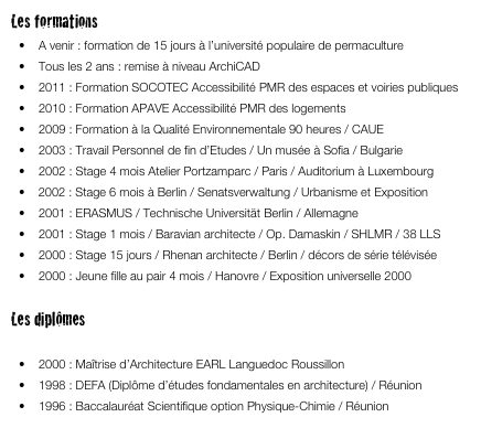 Les formations
•	A venir : formation de 15 jours à l’université populaire de permaculture 
•	Tous les 2 ans : remise à niveau ArchiCAD
•	2011 : Formation SOCOTEC Accessibilité PMR des espaces et voiries publiques
•	2010 : Formation APAVE Accessibilité PMR des logements
•	2009 : Formation à la Qualité Environnementale 90 heures / CAUE
•	2003 : Travail Personnel de fin d’Etudes / Un musée à Sofia / Bulgarie
•	2002 : Stage 4 mois Atelier Portzamparc / Paris / Auditorium à Luxembourg
   2002 : Stage 6 mois à Berlin / Senatsverwaltung / Urbanisme et Exposition
•	2001 : ERASMUS / Technische Universität Berlin / Allemagne
•	2001 : Stage 1 mois / Baravian architecte / Op. Damaskin / SHLMR / 38 LLS
•	2000 : Stage 15 jours / Rhenan architecte / Berlin / décors de série télévisée
•	2000 : Jeune fille au pair 4 mois / Hanovre / Exposition universelle 2000

Les diplômes
•	2003 : Diplôme architecte DPLG / EARL Languedoc Roussillon / mention bien
•	2000 : Maîtrise d’Architecture EARL Languedoc Roussillon
•	1998 : DEFA (Diplôme d’études fondamentales en architecture) / Réunion
•	1996 : Baccalauréat Scientifique option Physique-Chimie / Réunion