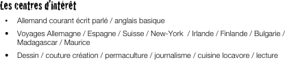 
Les centres d’intérêt
•	Allemand courant écrit parlé / anglais basique
•	Voyages Allemagne / Espagne / Suisse / New-York  / Irlande / Finlande / Bulgarie / Madagascar / Maurice
•	Dessin / couture création / permaculture / journalisme / cuisine locavore / lecture 